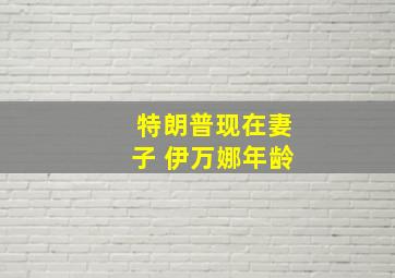 特朗普现在妻子 伊万娜年龄